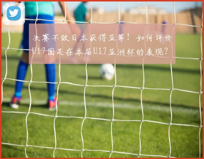 决赛不敌日本获得亚军！如何评价U17国足在本届U17亚洲杯的表现？