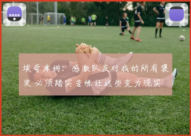 埃奇库姆：感激队友对我的所有褒奖 必须踏实苦练让这些变为现实